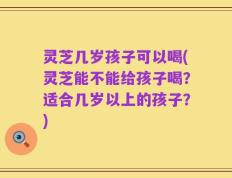 灵芝几岁孩子可以喝(灵芝能不能给孩子喝？适合几岁以上的孩子？)