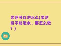 灵芝可以泡水么(灵芝能不能泡水，要怎么做？)