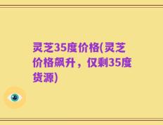 灵芝35度价格(灵芝价格飙升，仅剩35度货源)