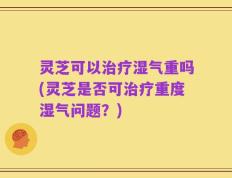 灵芝可以治疗湿气重吗(灵芝是否可治疗重度湿气问题？)