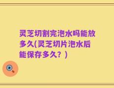 灵芝切割完泡水吗能放多久(灵芝切片泡水后能保存多久？)
