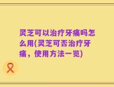 灵芝可以治疗牙痛吗怎么用(灵芝可否治疗牙痛，使用方法一览)