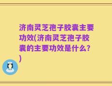济南灵芝孢子胶囊主要功效(济南灵芝孢子胶囊的主要功效是什么？)