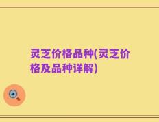 灵芝价格品种(灵芝价格及品种详解)