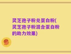 灵芝孢子粉兑蛋白粉(灵芝孢子粉混合蛋白粉的助力效果)