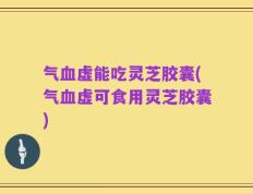 气血虚能吃灵芝胶囊(气血虚可食用灵芝胶囊)