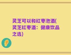 灵芝可以和红枣泡酒(灵芝红枣酒：健康饮品之选)