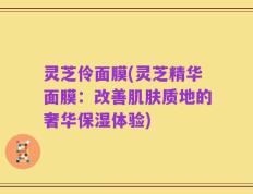 灵芝伶面膜(灵芝精华面膜：改善肌肤质地的奢华保湿体验)