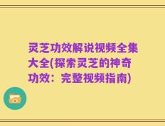 灵芝功效解说视频全集大全(探索灵芝的神奇功效：完整视频指南)