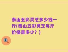 泰山五彩灵芝多少钱一斤(泰山五彩灵芝每斤价格是多少？)
