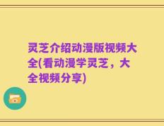 灵芝介绍动漫版视频大全(看动漫学灵芝，大全视频分享)