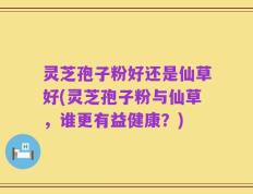 灵芝孢子粉好还是仙草好(灵芝孢子粉与仙草，谁更有益健康？)