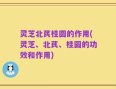 灵芝北芪桂圆的作用(灵芝、北芪、桂圆的功效和作用)