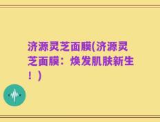济源灵芝面膜(济源灵芝面膜：焕发肌肤新生！)