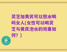 灵芝加黄芪可以熬水喝吗女人(女性可以喝灵芝与黄芪泡水的效果如何？)