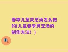 春季儿童灵芝汤怎么做的(儿童春季灵芝汤的制作方法！)