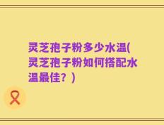 灵芝孢子粉多少水温(灵芝孢子粉如何搭配水温最佳？)