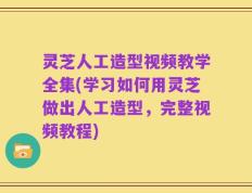 灵芝人工造型视频教学全集(学习如何用灵芝做出人工造型，完整视频教程)