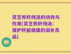 灵芝养肝炖汤的功效与作用(灵芝养肝炖汤：保护肝脏健康的滋补良品)