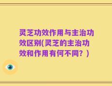 灵芝功效作用与主治功效区别(灵芝的主治功效和作用有何不同？)