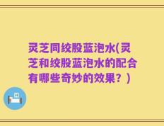 灵芝同绞股蓝泡水(灵芝和绞股蓝泡水的配合有哪些奇妙的效果？)
