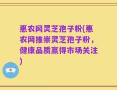 惠农网灵芝孢子粉(惠农网推崇灵芝孢子粉，健康品质赢得市场关注)