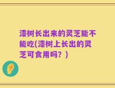 漆树长出来的灵芝能不能吃(漆树上长出的灵芝可食用吗？)
