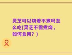 灵芝可以烧着不煮吗怎么吃(灵芝不需煮烧，如何食用？)