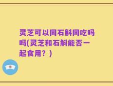 灵芝可以同石斛同吃吗吗(灵芝和石斛能否一起食用？)