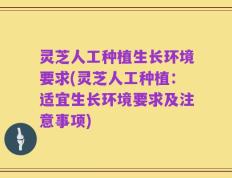 灵芝人工种植生长环境要求(灵芝人工种植：适宜生长环境要求及注意事项)