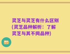 灵芝与灵芝有什么区别(灵芝品种解析：了解灵芝与其不同品种)
