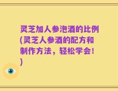 灵芝加人参泡酒的比例(灵芝人参酒的配方和制作方法，轻松学会！)