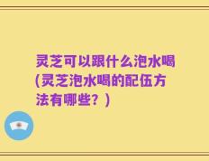 灵芝可以跟什么泡水喝(灵芝泡水喝的配伍方法有哪些？)