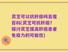 灵芝可以抗肝癌吗百度百科(灵芝可抗肝癌？探讨灵芝提高肝癌患者免疫力的可能性)