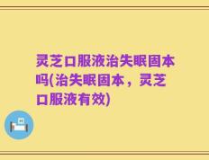 灵芝口服液治失眠固本吗(治失眠固本，灵芝口服液有效)
