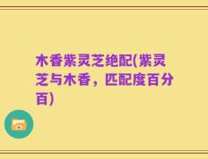 木香紫灵芝绝配(紫灵芝与木香，匹配度百分百)