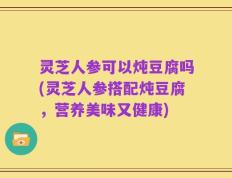 灵芝人参可以炖豆腐吗(灵芝人参搭配炖豆腐，营养美味又健康)