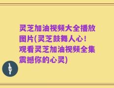灵芝加油视频大全播放图片(灵芝鼓舞人心！观看灵芝加油视频全集震撼你的心灵)