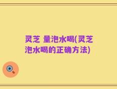 灵芝 量泡水喝(灵芝泡水喝的正确方法)