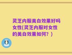灵芝内服美白效果好吗女性(灵芝内服对女性的美白效果如何？)