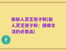 新新人灵芝孢子粉(新人灵芝孢子粉：健康生活的必需品)