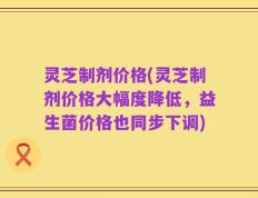灵芝制剂价格(灵芝制剂价格大幅度降低，益生菌价格也同步下调)