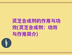 灵芝合成剂的作用与功效(灵芝合成剂：功效与作用简介)