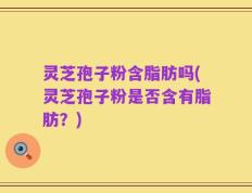 灵芝孢子粉含脂肪吗(灵芝孢子粉是否含有脂肪？)