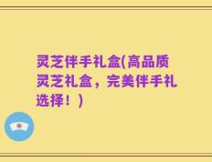 灵芝伴手礼盒(高品质灵芝礼盒，完美伴手礼选择！)