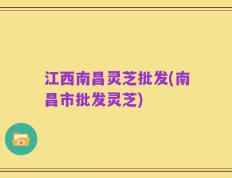 江西南昌灵芝批发(南昌市批发灵芝)