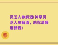 灵芝人参解酒(神草灵芝人参解酒，助你清醒度新春)