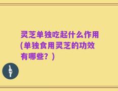 灵芝单独吃起什么作用(单独食用灵芝的功效有哪些？)