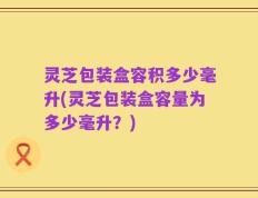 灵芝包装盒容积多少毫升(灵芝包装盒容量为多少毫升？)