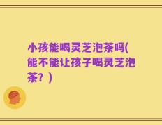 小孩能喝灵芝泡茶吗(能不能让孩子喝灵芝泡茶？)